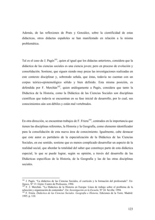 123
Además, de las reflexiones de Prats y González, sobre la cientificidad de estas
didácticas, otros didactas españoles se han manifestado en relación a la misma
problemática.
Tal es el caso de J. Pagés101
, quien al igual que los didactas anteriores, considera que la
didáctica de las ciencias sociales es una ciencia joven; pero en proceso de evolución y
consolidación. Sostiene, que siguen siendo muy pocas las investigaciones realizadas en
este contexto disciplinar y, sobretodo señala, que éstas, todavía no cuentan con un
corpus teórico-epistemológico sólido y bien definido. Esta misma posición, es
defendida por F. Merchán102
, quien análogamente a Pagés, considera que tanto la
Didáctica de la Historia, como la Didáctica de las Ciencias Sociales son disciplinas
científicas que todavía se encuentran en su fase inicial de desarrollo, por lo cual, sus
conocimientos aún son débiles y están mal vertebrados.
En otra dirección, se encuentran trabajos de F. Friera103
, centrados en la importancia que
tienen las disciplinas referentes, la Historia y la Geografía, como elemento identificador
para la consolidación de esta nueva área de conocimiento. Igualmente, cabe destacar
que este autor es partidario de la especialización de la Didáctica de las Ciencias
Sociales, en ese sentido, sostiene que es menos complicado desarrollar un aspecto de la
realidad social, que abordar la totalidad del saber que constituye parte de esta didáctica
especial, lo que se puede lograr, según su opinión, a través del desarrollo de las
Didácticas específicas de la Historia, de la Geografía y las de las otras disciplinas
sociales.
101
J. Pagés. “La didáctica de las Ciencias Sociales, el currículo y la formación del profesorado”. En:
Signos, Nº 13. Gijón: Centro de Profesores, 1994.
102
F. J. Merchán. “La Didáctica de la Historia en Europa: Línea de trabajo sobre el problema de la
selección y organización de contenidos”. En: Investigación en la Escuela, Nº 24. Sevilla: 1994.
103
F. Friera. Didáctica de las Ciencias Sociales. Geografía e Historia. Ediciones de la Torre. Madrid:
1995. p. 110.
 