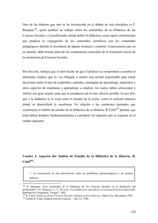 124
Otra de las didactas que más se ha involucrado en el debate de esta disciplina es P.
Benejam104
, quien publicó un trabajo sobre los contenidos de la Didáctica de las
Ciencias Sociales y el profesorado, donde define la didáctica; como aquel conocimiento
que propicia la conjugación de los contenidos científicos con los contenidos
pedagógicos durante la enseñanza de alguna temática o cuestión. Conocimiento que en
su opinión, debe formar parte de los componentes esenciales de la formación inicial de
los profesores de Ciencias Sociales.
Por otra arte, subraya que el mero hecho de que el profesor se comprometa a enseñar al
alumnado, implica que se vea obligado a asumir una actitud responsable para tomar
decisiones sobre el tipo de contenidos, métodos, estrategias de aprendizaje, materiales y
otros aspectos de enseñanza y aprendizaje a emplear, los cuales deben seleccionar y
utilizar con gran acierto, para que la enseñanza sea lo más efectiva posible. Es por ello,
que a la didáctica se le exija tanto el estudio de la teoría, como el contexto práctico
donde se desarrollará la enseñanza. En relación a las cuestiones puntuales que
constituyen el ámbito de estudio de la Didáctica de la Historia, R Calaf105
plantea, que
éstas deben dirigirse fundamentalmente a considerar los aspectos que se exponen en el
cuadro siguiente:
Cuadro 4. Aspectos del Ámbito de Estudio de la Didáctica de la Historia. R.
Calaf106
.
1- La constitución de una interrelación entre los problemas epistemológicos y de carácter
práctico.
104
P. Benejam. “Los contenidos de la Didáctica de las Ciencias Sociales en la formación del
profesorado”. En: Montero, L. y J. M. (eds.): Las Didácticas especificas en la formación del profesorado.
Santiago de Compostela: Troquel., 1993.
105
R. Calaf. Didáctica de las Ciencias Sociales. Didáctica de la Historia. Oikos-Tau. Barcelona: 1994.
106
Fuente R. Calaf. Didáctica de las Ciencias… Op. Cit. 1994.
 