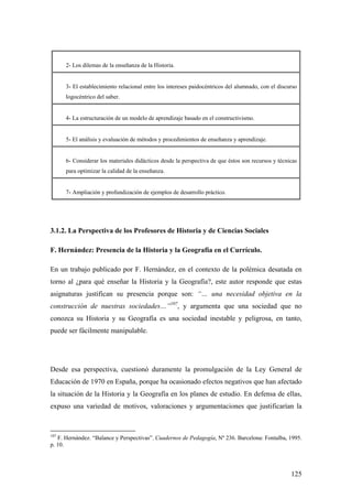 125
2- Los dilemas de la enseñanza de la Historia.
3- El establecimiento relacional entre los intereses paidocéntricos del alumnado, con el discurso
logocéntrico del saber.
4- La estructuración de un modelo de aprendizaje basado en el constructivismo.
5- El análisis y evaluación de métodos y procedimientos de enseñanza y aprendizaje.
6- Considerar los materiales didácticos desde la perspectiva de que éstos son recursos y técnicas
para optimizar la calidad de la enseñanza.
7- Ampliación y profundización de ejemplos de desarrollo práctico.
3.1.2. La Perspectiva de los Profesores de Historia y de Ciencias Sociales
F. Hernández: Presencia de la Historia y la Geografía en el Currículo.
En un trabajo publicado por F. Hernández, en el contexto de la polémica desatada en
torno al ¿para qué enseñar la Historia y la Geografía?, este autor responde que estas
asignaturas justifican su presencia porque son: “… una necesidad objetiva en la
construcción de nuestras sociedades…”107
, y argumenta que una sociedad que no
conozca su Historia y su Geografía es una sociedad inestable y peligrosa, en tanto,
puede ser fácilmente manipulable.
Desde esa perspectiva, cuestionó duramente la promulgación de la Ley General de
Educación de 1970 en España, porque ha ocasionado efectos negativos que han afectado
la situación de la Historia y la Geografía en los planes de estudio. En defensa de ellas,
expuso una variedad de motivos, valoraciones y argumentaciones que justificarían la
107
F. Hernández. “Balance y Perspectivas”. Cuadernos de Pedagogía, Nº 236. Barcelona: Fontalba, 1995.
p. 10.
 