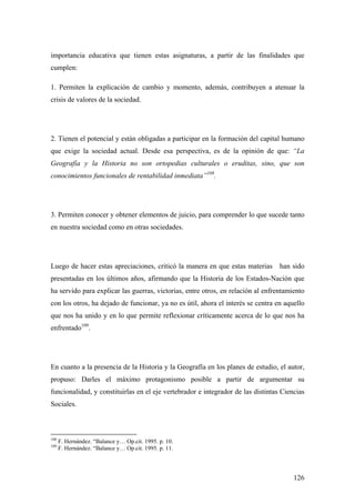 126
importancia educativa que tienen estas asignaturas, a partir de las finalidades que
cumplen:
1. Permiten la explicación de cambio y momento, además, contribuyen a atenuar la
crisis de valores de la sociedad.
2. Tienen el potencial y están obligadas a participar en la formación del capital humano
que exige la sociedad actual. Desde esa perspectiva, es de la opinión de que: “La
Geografía y la Historia no son ortopedias culturales o eruditas, sino, que son
conocimientos funcionales de rentabilidad inmediata”108
.
3. Permiten conocer y obtener elementos de juicio, para comprender lo que sucede tanto
en nuestra sociedad como en otras sociedades.
Luego de hacer estas apreciaciones, criticó la manera en que estas materias han sido
presentadas en los últimos años, afirmando que la Historia de los Estados-Nación que
ha servido para explicar las guerras, victorias, entre otros, en relación al enfrentamiento
con los otros, ha dejado de funcionar, ya no es útil, ahora el interés se centra en aquello
que nos ha unido y en lo que permite reflexionar críticamente acerca de lo que nos ha
enfrentado109
.
En cuanto a la presencia de la Historia y la Geografía en los planes de estudio, el autor,
propuso: Darles el máximo protagonismo posible a partir de argumentar su
funcionalidad, y constituirlas en el eje vertebrador e integrador de las distintas Ciencias
Sociales.
108
F. Hernández. “Balance y… Op.cit. 1995. p. 10.
109
F. Hernández. “Balance y… Op.cit. 1995. p. 11.
 