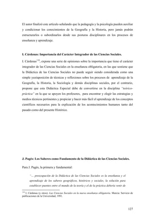 127
El autor finalizó este artículo señalando que la pedagogía y la psicología pueden auxiliar
y condicionar los conocimientos de la Geografía y la Historia, pero jamás podrán
estructurarlos o subordinarlos desde sus posturas disciplinares en los procesos de
enseñanza y aprendizaje.
I. Cárdenas: Importancia del Carácter Integrador de las Ciencias Sociales.
I. Cárdenas110
, expone una serie de opiniones sobre la importancia que tiene el carácter
integrador de las Ciencias Sociales en la enseñanza obligatoria, en las que sostiene que
la Didáctica de las Ciencias Sociales no puede seguir siendo considerada como una
simple yuxtaposición de técnicas y reflexiones sobre los procesos de aprendizaje de la
Geografía, la Historia, la Sociología y demás disciplinas sociales, por el contrario,
propone que esta Didáctica Especial debe de convertirse en la disciplina “teórico-
práctica” en la que se apoyen los profesores, para encontrar y elegir las estrategias y
medios técnicos pertinentes y propiciar y hacer más fácil el aprendizaje de los conceptos
científicos necesarios para la explicación de los acontecimientos humanos tanto del
pasado como del presente Histórico.
J. Pagés: Los Saberes como Fundamento de la Didáctica de las Ciencias Sociales.
Para J. Pagés, la primera y fundamental:
“… preocupación de la Didáctica de las Ciencias Sociales es la enseñanza y el
aprendizaje de los saberes geográficos, históricos y sociales, la solución para
establecer puentes entre el mundo de la teoría y el de la práctica debería venir de
110
I. Cárdenas (y otros). Las Ciencias Sociales en la nueva enseñanza obligatoria. Murcia: Servicio de
publicaciones de la Universidad, 1991.
 