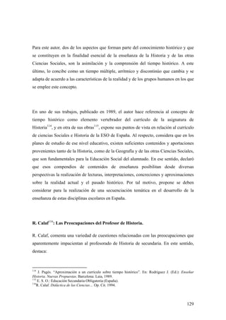 129
Para este autor, dos de los aspectos que forman parte del conocimiento histórico y que
se constituyen en la finalidad esencial de la enseñanza de la Historia y de las otras
Ciencias Sociales, son la asimilación y la comprensión del tiempo histórico. A este
último, lo concibe como un tiempo múltiple, arrítmico y discontinúo que cambia y se
adapta de acuerdo a las características de la realidad y de los grupos humanos en los que
se emplee este concepto.
En uno de sus trabajos, publicado en 1989, el autor hace referencia al concepto de
tiempo histórico como elemento vertebrador del currículo de la asignatura de
Historia114
, y en otra de sus obras115
, expone sus puntos de vista en relación al currículo
de ciencias Sociales e Historia de la ESO de España. Al respecto, considera que en los
planes de estudio de ese nivel educativo, existen suficientes contenidos y aportaciones
provenientes tanto de la Historia, como de la Geografía y de las otras Ciencias Sociales,
que son fundamentales para la Educación Social del alumnado. En ese sentido, declaró
que esos compendios de contenidos de enseñanza posibilitan desde diversas
perspectivas la realización de lecturas, interpretaciones, concreciones y aproximaciones
sobre la realidad actual y el pasado histórico. Por tal motivo, propone se deben
considerar para la realización de una secuenciación temática en el desarrollo de la
enseñanza de estas disciplinas escolares en España.
R. Calaf116
: Las Preocupaciones del Profesor de Historia.
R. Calaf, comenta una variedad de cuestiones relacionadas con las preocupaciones que
aparentemente impacientan al profesorado de Historia de secundaria. En este sentido,
destaca:
114
J. Pagés. “Aproximación a un currículo sobre tiempo histórico”. En: Rodriguez J. (Ed.): Enseñar
Historia. Nuevas Propuestas. Barcelona: Laia, 1989.
115
E. S. O.: Educación Secundaria Obligatoria (España).
116
R. Calaf. Didáctica de las Ciencias… Op. Cit. 1994.
 