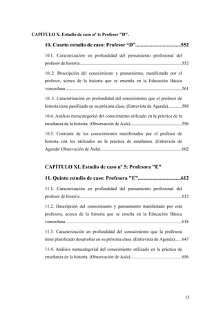13
CAPÍTULO X. Estudio de caso nº 4: Profesor "D".
10. Cuarto estudio de caso: Profesor “D”...................................552
10.1. Caracterización en profundidad del pensamiento profesional del
profesor de historia...........................................................................................552
10..2. Descripción del conocimiento y pensamiento, manifestado por el
profesor, acerca de la historia que se ensenña en la Educación Básica
venezolana ........................................................................................................561
10..3. Caracterización en profundidad del conocimiento que el profesor de
historia tiene panificado en su próxima clase. (Entrevista de Agenda)............588
10.4. Análisis metacategorial del conocimiento utilizado en la práctica de la
enseñanza de la historia. (Observación de Aula)..............................................596
10.5. Contraste de los conocimientos manifestados por el profesor de
historia con los utilizados en la práctica de enseñanza. (Entrevista de
Agenda/ Observación de Aula).........................................................................602
CAPÍTULO XI. Estudio de caso nº 5: Profesora "E"
11. Quinto estudio de caso: Profesora "E".................................612
11.1. Caracterización en profundidad del pensamiento profesional del
profesor de historia...........................................................................................612
11.2. Descripción del conocimiento y pensamiento manifestado por esta
profesora, acerca de la historia que se enseña en la Educación Básica
venezolana ........................................................................................................618
11.3. Caracterización en profundidad del conocimiento que la profesora
tiene planificado desarrollar en su próxima clase. (Entrevista de Agenda)......647
11.4. Análisis metacategorial del conocimiento utilizado en la práctica de
enseñanza de la historia. (Observación de Aula)..............................................656
 