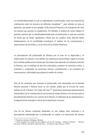 130
La interdisciplinariedad, la cual es explicada por el profesorado, como una situación de
colaboración entre los docentes de diferentes disciplinas117
, para abordar un tema en
particular, que puede ser por ejemplo: la Revolución Francesa, con el propósito de crear
un contexto que permita su comprensión. No obstante, el análisis de varios trabajos le
permitió concluir que la interdisciplinariedad entre el profesorado es más una cuestión
de forma que de fondo. Igualmente, afirmó que los estudios sobre Historia deben
fundamentarse; en la sensibilidad cronológica, el análisis de las consecuencias y
repercusiones de los hechos, y en la crítica de las fuentes históricas.
La preocupación del profesorado de Historia por el tema de la objetividad y la
subjetividad. En relación a este ámbito, las experiencias desarrolladas, según la revisión
de las últimas publicaciones hechas por esta autora, han inducido a la relectura crítica de
la Historia; con la finalidad de desvelar estereotipos, propiciar la conciencia crítica, y
contrastar y comprender las posiciones teóricas contradictorias o de considerar las
consecuencias y dificultades que plantea el cambio de valores.
Otra de las cuestiones que interesan al profesorado, está relacionada con la llamada
Historia personal e Historia local; en ese sentido, señaló que la revisión de varios
trabajos de M. Colomer y R. López del Amo118
, permitieron determinar planteamientos
relacionados con la construcción de una noción de tiempo histórico, los recursos para el
descubrimiento histórico, las visiones de la Historia, la influencia de los dogmatismos y
la adquisición de conceptos a través de la experiencia vivenciar.
Una de las últimas cuestiones planteadas en este trabajo, hace referencia a la
preocupación manifestada por el profesorado en cuanto a la motivación del alumno
117
Filosofía, Literatura, Filología e Historia.
118
Calaf, presenta la revisión de dos trabajos; uno de M. Colomer: “Historia Familiar” “Historia
Personal” (1985), y otro de R. López del Amo. “Yo también tengo Historia” (1991).
 