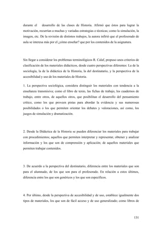 131
durante el desarrollo de las clases de Historia. Afirmó que éstos para lograr la
motivación, recurrían a muchas y variadas estrategias o técnicas; como la simulación, la
imagen, etc. De la revisión de distintos trabajos, la autora infirió que el profesorado de
aula se interesa más por el ¿cómo enseñar? que por los contenidos de la asignatura.
Sin llegar a considerar los problemas terminológicos R. Calaf, propuso unos criterios de
clasificación de los materiales didácticos, desde cuatro perspectivas diferentes: La de la
sociología, la de la didáctica de la Historia, la del destinatario, y la perspectiva de la
accesibilidad y uso de los materiales de Historia.
1. La perspectiva sociológica, considera distinguir los materiales con tendencia a la
enseñanza transmisiva; como el libro de texto, las fichas de trabajo, los cuadernos de
trabajo, entre otros, de aquellos otros, que posibilitan el desarrollo del pensamiento
crítico, como los que proveen pistas para abordar la evidencia y sus numerosas
posibilidades o los que permiten orientar los debates y valoraciones, así como, los
juegos de simulación y dramatización.
2. Desde la Didáctica de la Historia se pueden diferenciar los materiales para trabajar
con procedimientos; aquellos que permiten interpretar y representar, obtener y analizar
información y los que son de comprensión y aplicación; de aquellos materiales que
permiten trabajar contenidos.
3. De acuerdo a la perspectiva del destinatario, diferencia entre los materiales que son
para el alumnado, de los que son para el profesorado. En relación a estos últimos,
diferencia entre los que son genéricos y los que son específicos.
4. Por último, desde la perspectiva de accesibilidad y de uso, establece igualmente dos
tipos de materiales, los que son de fácil acceso y de uso generalizado; como libros de
 