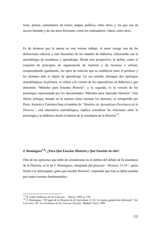 132
texto, prensa, comentarios de textos, mapas, gráficos, entre otros; y los que son de
acceso limitado y de uso poco frecuente; como los ordenadores, vídeos, entre otros.
Es de destacar que la autora en este mismo trabajo, el autor recoge una de las
definiciones clásicas y más frecuentes de los tratados de didáctica, relacionada con la
metodología de enseñanza y aprendizaje. Desde esta perspectiva, la define; como el
conjunto de principios de organización de material y de recursos a utilizar,
comprendiendo igualmente, los tipos de relación que se establecen entre el profesor y
los alumnos ante el objeto de aprendizaje. En ese sentido, distingue dos tipologías
metodológicas; la primera, se refiere a la versión de los especialistas en didáctica y que
denomina “Métodos para Enseñar Historia”, y la segunda, es la versión de los
psicólogos representada por los denominados “Métodos para Aprender Historia”. Este
último enfoque, basado en la manera cómo razonan los alumnos, es compartido por
Pozo, Asensio y Carretero bajo el nombre de “Modelos de Aprendizaje-Enseñanza de la
Historia”, esta alternativa metodológica, implica considerar las relaciones entre la
psicología y la didáctica desde el interior de la enseñanza de la Historia119
.
J. Domínguez120
: ¿Para Qué Enseñar Historia y Qué Enseñar de ella?.
Otra de las opiniones que debe de considerarse en el ámbito del debate de la enseñanza
de la Historia, es la de J. Domínguez, integrante del proyecto “Historia 13-16”, quien
frente a la interrogante ¿para qué enseñar Historia?, respondía que ésta se debía enseñar
por cuatro razones fundamentales:
119
R. Calaf. Didáctica de las Ciencias… Op.cit. 1994. p. 129.
120
J. Domínguez. “El lugar de la Historia en el Currículum 11-16. Un marco general de referencia”. En:
Carretero, M.: La enseñanza de las Ciencias Sociales. Madrid: Visor, 1989.
 