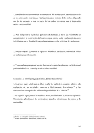 133
1. Para introducir al alumnado en la comprensión del mundo actual, a través del estudio
de sus antecedentes en el pasado y de la contrastación histórica de los hechos del pasado
con los del presente, y para proveerlo de los medios necesarios para la integración
crítica a su comunidad.
2. Para enriquecer la experiencia personal del alumnado, a través de posibilitarles el
conocimiento y la comprensión de los procesos de cambio social y del estudio de casos
individuales, con la finalidad de captar la naturaleza social e individual del ser humano.
3. Porque despierta y potencia la capacidad de análisis, de síntesis y valoración crítica
de las fuentes de información.
4. Ya que es la asignatura que permite fomentar el respeto, la valoración y el disfrute del
patrimonio histórico, cultural y artístico de la comunidad.
En cuanto a la interrogante ¿qué enseñar?, destacó tres aspectos:
1. En primer lugar, señaló que se deben enseñar las hipótesis o conceptos relativos a la
explicación de las sociedades concretas e históricamente determinadas121
y las
conceptualizaciones generales o básicas imprescindibles de la Historia122
.
2. En segundo lugar, planteó la enseñanza de los procedimientos explicativos siguientes:
Un principio globalizador, las explicaciones causales, intencionales, de cambio y de
continuidad.
121
Como los conceptos del materialismo histórico.
122
Como renacimiento, absolutismo, ilustración, etc.
 