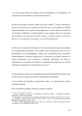 134
3. En tercer lugar, destacó la enseñanza de los procedimientos de investigación y de
verificación de conocimientos y la utilización de fuentes123
.
En otro de sus trabajos realizado a finales de los años ochenta124
, el autor, señaló que el
proceso de renovación de la enseñanza de Historia que se venía gestando en España,
estaba relacionado con los cambios de paradigma que se venían dando en el ámbito de
la Psicología, la Didáctica y la Historiografía. En otras palabras, llegó a la conclusión
que el motor de esa renovación, era la New History, el Schools Council y el Proyecto
History 13-16, la Historical Associatión y su revista Teaching History.
En relación a la enseñanza de la Historia J. Prats, ha hecho grandes aportes relacionados
con el aprendizaje del alumnado. En ese sentido, desde una perspectiva que no sólo es
Historiográfica sino Psicopedagógica, afirma; que el aprendizaje debe encaminarse
fundamentalmente al desarrollo cognoscitivo, a la obtención de actitudes, destrezas y/o
técnicas intelectuales, que le permitan al alumnado, aproximarse con interés y
comprensión al conocimiento de la Historia, considerando el pasado como un referente
común para comprender la sociedad actual en que vive125
.
En esta perspectiva, destacó las necesidades de formación del alumnado de Historia, que
se deben tomar en cuenta, para mejorar la enseñanza de esta disciplina:
a) La necesidad de desarrollar el pensamiento crítico y la capacidad para analizar
situaciones humanas.
b) La necesidad de aprender a entender su mundo, su entorno.
123
Como la tipología de fuentes, el razonamiento inferencial, análisis y computación estadística,
elaboración y síntesis interpretativas.
124
J. Domínguez. “La renovación en la enseñanza de la Historia en los últimos veinte años”. En: A.A.V.V.
La Geografía y la Historia dentro de las Ciencias Sociales, hacia un currículum integrado. Madrid:
Ministerio de Educación y Ciencia, 1987.
125
J. Prats. “Técnicas pedagógicas: Historia”. En: Sastre, G. y Moreno, M. (Días): Enciclopedia Práctica
de Pedagogía. Vol. 4. Barcelona: Planeta, 1988.
 