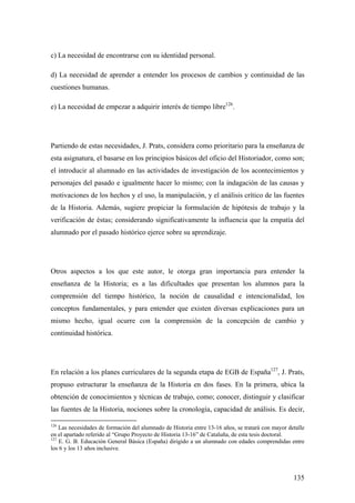 135
c) La necesidad de encontrarse con su identidad personal.
d) La necesidad de aprender a entender los procesos de cambios y continuidad de las
cuestiones humanas.
e) La necesidad de empezar a adquirir interés de tiempo libre126
.
Partiendo de estas necesidades, J. Prats, considera como prioritario para la enseñanza de
esta asignatura, el basarse en los principios básicos del oficio del Historiador, como son;
el introducir al alumnado en las actividades de investigación de los acontecimientos y
personajes del pasado e igualmente hacer lo mismo; con la indagación de las causas y
motivaciones de los hechos y el uso, la manipulación, y el análisis crítico de las fuentes
de la Historia. Además, sugiere propiciar la formulación de hipótesis de trabajo y la
verificación de éstas; considerando significativamente la influencia que la empatía del
alumnado por el pasado histórico ejerce sobre su aprendizaje.
Otros aspectos a los que este autor, le otorga gran importancia para entender la
enseñanza de la Historia; es a las dificultades que presentan los alumnos para la
comprensión del tiempo histórico, la noción de causalidad e intencionalidad, los
conceptos fundamentales, y para entender que existen diversas explicaciones para un
mismo hecho, igual ocurre con la comprensión de la concepción de cambio y
continuidad histórica.
En relación a los planes curriculares de la segunda etapa de EGB de España127
, J. Prats,
propuso estructurar la enseñanza de la Historia en dos fases. En la primera, ubica la
obtención de conocimientos y técnicas de trabajo, como; conocer, distinguir y clasificar
las fuentes de la Historia, nociones sobre la cronología, capacidad de análisis. Es decir,
126
Las necesidades de formación del alumnado de Historia entre 13-16 años, se tratará con mayor detalle
en el apartado referido al “Grupo Proyecto de Historia 13-16” de Cataluña, de esta tesis doctoral.
127
E. G. B. Educación General Básica (España) dirigido a un alumnado con edades comprendidas entre
los 6 y los 13 años inclusive.
 