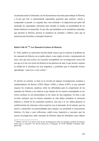 136
recomienda armar al alumnado con las herramientas necesarias para trabajar la Historia,
a la par que éste va desarrollando capacidades generales para analizar, valorar y
comprender el pasado. La segunda fase, está orientada a la adquisición por parte del
alumnado de capacidades suficientes para abordar el estudio en profundidad de los
hechos históricos en desarrollo. Es por ello, que basándose en la variedad de contenidos
que presenta la Historia, prioriza la enseñanza de actitudes y hábitos, antes que la
memorización de hechos o conceptos históricos.
Rafael Valls M. 128
: Los Manuales Escolares de Historia.
R. Valls, publicó un interesante artículo donde sostuvo que la solución al problema de
los manuales de Historia, no se podía reducir a una simple revisión y mejoramiento de
éstos, sino que ésta acción, era necesario acompañarla con investigaciones acerca del
uso que se le da a los textos de Historia en las prácticas de aula, lo que incluye; mejorar
la calidad de la enseñanza de esta asignatura, y posibilitar que el alumnado alcance
aprendizajes “superiores o más validos”.
El artículo en cuestión, se basó en la revisión de algunas investigaciones europeas y
estadounidenses de Borries (1995), Rüsen (1994) y Johsen (1997), lo que permitió
exponer las evidencias empíricas sobre las dificultades para la comprensión de los
manuales de Historia y las relativas a que muchos de los asuntos contemplados en los
textos escolares no son desarrollados en las clases de esta asignatura. En base a esta
revisión concluyó; que los buenos manuales no sólo deben considerar la estructura
didáctica y formal de los contenidos temáticos, sino que a la vez, deben propiciar el
establecimiento de relaciones crítico-creativas con el alumnado, de tal manera, que los
motive a desarrollar sus potencialidades para manejar con propiedad el conocimiento
histórico. En base a estas reflexiones, señaló como imperativo y necesario que las
nuevas investigaciones sobre manuales de Historia, dejen de abordarlos como objetos
128
Rafael, Vals M. “Los nuevos retos de las investigaciones sobre los manuales escolares de Historia:
Entre textos y contextos”. En: Revista Educación y Pedagogía. Nº 29-30. Medellín: Colombia, 2001.
Pp.95-100.
 