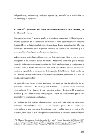 137
independientes y autónomos y comiencen a pensarlos y a estudiarlos en su relación con
los docentes y el alumnado.
P. Maestro129
: Reflexiones sobre los Contenidos de Enseñanza de la Historia y de
las Ciencias Sociales.
Las aportaciones que P Maestro, desde su actuación como asesora de Historia para la
reforma educativa en la comunidad valenciana y como coordinadora del Proyecto
Historia 12-16, ha hecho al debate sobre la enseñanza de esta asignatura, han sido muy
numerosas; no obstante, éstas se pueden sintetizar, en cuanto a los contenidos y a la
preocupación, sobre el ¿qué enseñar?, en las siguientes:
a) Propone una profunda revisión del concepto de contenidos de Historia, que se vienen
manejando en los distintos planes de estudio. Al respecto, considera que el traslado
mimético de las metodologías de investigación Histórica al ámbito de la enseñanza de la
Historia, como la fuerte influencia que han tenido los estudios basados en procesos,
técnicas y capacidades y las tentativas de integración de la Historia a la diversidad de
las Ciencias Sociales; constituyen actualmente los elementos dominantes a la hora de
seleccionar los contenidos.
b) Siguiendo estas ideas, propone considerar tres criterios para la selección de los
contenidos históricos: - La investigación histórica. - El análisis de la estructura
epistemológica de la Historia, de sus conceptos básicos. - La teoría del aprendizaje
aceptada y sus implicaciones metodológicas, como el conocimiento previo del
alumnado y el aprendizaje significativo.
c) Partiendo de los mismos planteamientos, estructuró cinco tipos de contenidos
históricos, relacionándolos con: 1. El conocimiento propio de la Historia, su
epistemología y sus conceptos disciplinares como; cambio, tiempo, reconstrucción
Histórica, entre otros. 2. Las conceptualizaciones básicas de cada una de las diferentes
129
P. Maestro. “Propuesta de Diseño Curricular 12-16 años”. Historia. Generalitat de Valencia: 1987;
“Nueva Concepción del aprendizaje de la Historia. Marco teórico y para la investigación”. Monográfico:
Didáctica de la Investigación. Studia Pedagógica, Nº 23. ICE Universidad de Salamanca: 1991.
 
