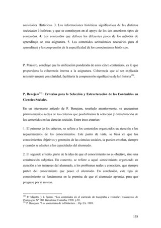 138
sociedades Históricas. 3. Las informaciones históricas significativas de las distintas
sociedades Históricas y que se constituyen en el apoyo de los dos anteriores tipos de
contenidos. 4. Los contenidos que definen los diferentes pasos de los métodos de
aprendizaje de esta asignatura. 5. Los contenidos actitudinales necesarios para el
aprendizaje y la comprensión de la especificidad de los conocimientos históricos.
P. Maestro, concluye que la unificación ponderada de estos cinco contenidos, es lo que
proporciona la coherencia interna a la asignatura. Coherencia que al ser explicada
reiterativamente con claridad, facilitaría la comprensión significativa de la Historia130
.
P. Benejam131
: Criterios para la Selección y Estructuración de los Contenidos en
Ciencias Sociales.
En un interesante artículo de P. Benejam, reseñado anteriormente, se encuentran
planteamientos acerca de los criterios que posibilitarían la selección y estructuración de
los contenidos en las ciencias sociales. Entre éstos estarían:
1. El primero de los criterios, se refiere a los contenidos organizados en atención a los
requerimientos de los conocimientos. Este punto de vista, se basa en que los
conocimientos objetivos y generales de las ciencias sociales, se pueden enseñar, siempre
y cuando se adapten a las capacidades del alumnado.
2. El segundo criterio, parte de la idea de que el conocimiento no es objetivo, sino una
construcción subjetiva. En concreto, se refiere a aquel conocimiento organizado en
atención a los intereses del alumnado, a los problemas reales y conocidos, que siempre
parten del conocimiento que posee el alumnado. En conclusión, este tipo de
conocimiento se fundamenta en la premisa de que el alumnado aprenda, para que
progrese por sí mismo.
130
P. Maestro y J. Xouto. “Los contenidos en el currículo de Geografía e Historia”. Cuadernos de
Pedagogía, Nº 180. Barcelona: Fontalba, 1990. p.92.
131
P. Benejam. “Los contenidos de la Didáctica… Op. Cit. 1989.
 