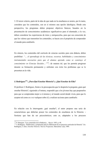 139
3. El tercer criterio, parte de la idea de que nada en la enseñanza es neutro, por lo tanto,
considera que los contenidos, son en sí mismos una opción ideológica. Desde esta
perspectiva, los programas deben proponer objetivos básicos; basados en la
presentación de conocimientos académicos significativos para el alumnado, a la vez,
deben considerar las experiencias de éstos y enriquecerlas, para que sea consciente de
que los valores que transmiten los contenidos, se hacen con el propósito de comprender
el mundo para cambiarlo.
En síntesis, los contenidos del currículo de ciencias sociales para esta didacta, deben
posibilitar: “… el aprendizaje de las técnicas, recursos, habilidades y conocimientos
instrumentales necesarios para que el alumno aprenda como se construye el
conocimiento en Ciencias Sociales…”132
; de manera tal, que les permita progresar
durante su formación permanente y enfrentar con éxito los problemas que se le
presenten en la vida.
J. Rodríguez133
: ¿Para Qué Enseñar Historia? y ¿Qué Enseñar de Ella?
El profesor J. Rodríguez, frente a la preocupación que le despierta la pregunta ¿para qué
enseñar Historia?, siguiendo a Fontana, respondió que a los jóvenes hay que prepararlos
para que se comprendan mejor a sí mismos y al mundo social donde viven, para que lo
acepten tal como es o se vuelquen sobre él, a realizar acciones para cambiarlo.
En relación con la interrogante ¿qué enseñar?, el autor propuso una serie de
características que deberían poseer los contenidos de enseñanza de la Historia: -
Sostiene que han de ser psicocéntricos; esto es, adaptados a los procesos
132
P. Benejam. “Los contenidos de la Didáctica… Op.cit. 1993. p. 48.
133
J. Rodríguez. “Reflexiones y propuestas para la elaboración de un proyecto curricular de Historia”. En:
Rodríguez, J. (Ed.): Enseñar Historia. Nuevas Propuestas. Barcelona: Laia, 1989.
 