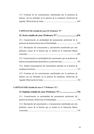 14
11.5. Contraste de los conocimientos, manifestados por la profesora de
historia, con los utilizados en la práctica de la enseñanza. (Entrevista de
Agenda / Observación de Aula)........................................................................665
CAPÍTULO XII. Estudio de caso nº6: Profesora "F"
12. Sexto estudio de caso: Profesora “F"....................................676
12.1. Caracterización en profundidad del pensamiento profesional de la
profesora de historia.(Entrevista en Profundidad)............................................676
12.2. Descripción del conocimiento y pensamiento manifestado por esta
profesora, acerca de la historia que se enseña en la Educación Básica
venezolan..........................................................................................................682
12.3. Caracterización en profundidad del conocimiento que la profesora de
historia tiene planificado desarrollar en su próxima clase................................705
12.4. Análisis metacategorial del conocimiento utilizado en la práctica de
enseñanza la historia.........................................................................................712
12.5. Contraste de los conocimientos manifestados por la profesora de
historia con los utilizados en la práctica de enseñanza. (Entrevista de
Agenda/ Observación de Aula).........................................................................724
CAPÍTULO XIII. Estudio de caso nº 7: Profesora "G".
13. Séptimo estudio de caso: Profesora “G”...............................734
13.1. Caracterización en profundidad del pensamiento profesional del
profesor de historia. (Entrevista en Profundidad).............................................734
13.2. Descripción del conocimiento y el pensamiento manifestado por esta
profesora, acerca de la historia que se enseña en la Educación Básica
venezolana ........................................................................................................739
 