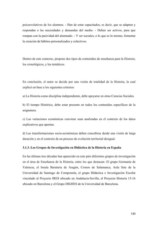 140
psicoevolutivos de los alumnos. - Han de estar capacitados; es decir, que se adapten y
respondan a las necesidades y demandas del medio. - Deben ser activos, para que
rompan con la pasividad del alumnado. - Y ser sociales; o lo que es lo mismo, fomentar
la creación de hábitos personalizados y colectivos.
Dentro de este contexto, propone dos tipos de contenidos de enseñanza para la Historia;
los cronológicos, y los temáticos.
En conclusión, el autor se decide por una visión de totalidad de la Historia, la cual
explicó en base a los siguientes criterios:
a) La Historia como disciplina independiente, debe apoyarse en otras Ciencias Sociales.
b) El tiempo Histórico, debe estar presente en todos los contenidos específicos de la
asignatura.
c) Las variaciones económicas conviene sean analizadas en el contexto de los datos
explicativos que aportan.
d) Las transformaciones socio-económicas deben concebirse desde una visión de larga
duración y en el contexto de un proceso de evolución territorial desigual.
3.1.3. Los Grupos de Investigación en Didáctica de la Historia en España
En las últimas tres décadas han aparecido en este país diferentes grupos de investigación
en el área de Enseñanza de la Historia, entre los que destacan: El grupo Germanía de
Valencia, el Insula Barataria de Aragón, Cronos de Salamanca, Aula Sete de la
Universidad de Santiago de Compostela, el grupo Didáctica e Investigación Escolar
vinculado al Proyecto IRES ubicado en Andalucía-Sevilla, el Proyecto Historia 13-16
ubicado en Barcelona y el Grupo DIGHES de la Universidad de Barcelona.
 