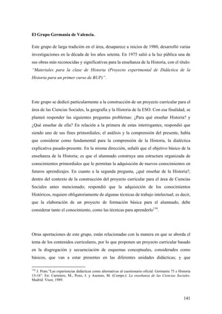 141
El Grupo Germania de Valencia.
Este grupo de larga tradición en el área, desaparece a inicios de 1980, desarrolló varias
investigaciones en la década de los años setenta. En 1975 salió a la luz pública una de
sus obras más reconocidas y significativas para la enseñanza de la Historia, con el titulo:
“Materiales para la clase de Historia (Proyecto experimental de Didáctica de la
Historia para un primer curso de BUP)”.
Este grupo se dedicó particularmente a la construcción de un proyecto curricular para el
área de las Ciencias Sociales, la geografía y la Historia de la ESO. Con esa finalidad, se
planteó responder las siguientes preguntas problemas: ¿Para qué enseñar Historia? y
¿Qué enseñar de ella? En relación a la primera de estas interrogantes, respondió que
siendo uno de sus fines primordiales; el análisis y la comprensión del presente, había
que considerar como fundamental para la comprensión de la Historia, la dialéctica
explicativa pasado-presente. En la misma dirección, señaló que el objetivo básico de la
enseñanza de la Historia; es que el alumnado construya una estructura organizada de
conocimientos primordiales que le permitan la adquisición de nuevos conocimientos en
futuros aprendizajes. En cuanto a la segunda pregunta, ¿qué enseñar de la Historia?,
dentro del contexto de la construcción del proyecto curricular para el área de Ciencias
Sociales antes mencionado; respondió que la adquisición de los conocimientos
Históricos, requiere obligatoriamente de algunas técnicas de trabajo intelectual; es decir,
que la elaboración de un proyecto de formación básica para el alumnado, debe
considerar tanto el conocimiento, como las técnicas para aprenderlo134
.
Otras aportaciones de este grupo, están relacionadas con la manera en que se aborda el
tema de los contenidos curriculares, por lo que proponen un proyecto curricular basado
en la disgregación y secuenciación de esquemas conceptuales, considerados como
básicos, que van a estar presentes en las diferentes unidades didácticas; y que
134
J. Prats.”Las experiencias didácticas como alternativas al cuestionario oficial: Germania 75 e Historia
13-16”. En: Carretero, M., Pozo, J. y Asensio, M. (Comps.): La enseñanza de las Ciencias Sociales.
Madrid. Visor, 1989.
 