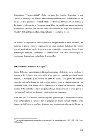 142
denominaron “Transversalidad”. Dicho proyecto, les permitió determinar lo que
consideran, constituye los seis ejes transversales para la enseñanza de la Historia, de los
cuales los tres primeros: Sociedad, Medio y Recursos Técnicos; Poder Político y
Territorio; e Información y Comunicaciones deben de considerarse como constantes.
Mientras que los demás ejes, son calificados de recurrentes: La mujer en el espacio de lo
privado y de lo público; la educación para la paz, el conflicto y el ocio.
En cuanto a la organización de los contenidos, son presentados a través de cursos, por
ejemplo; el primer curso lo organizaron en cinco unidades didácticas de Historia
general, siguiendo un patrón de secuenciación cronológica, enmarcado dentro de una
metodología narrativa, alternándola o combinándola con otras metodologías de
enseñanza o de estudio en profundidad de contenidos.
El Grupo Insula Barataria de Aragón135
.
Es uno de los más recientes grupos de investigadores en este ámbito, que al igual que el
anterior se ha dedicado a la elaboración de un proyecto curricular para las Ciencias
Sociales, la Geografía y la Historia de ESO de España. Este grupo de tendencia
marxista, parte de la idea de que toda práctica social, y como la práctica educativa por
naturaleza lo es, tiene como misión fundamental la liberación intelectual, social y
afectiva de los individuos. Desde esa perspectiva, y en relación con el ¿para qué? y el
¿qué enseñar?, hicieron los siguientes planteamientos y propuestas:
1- En relación a la primera de estas interrogantes, plantean que la instrucción debe tener
como norte preparar al alumnado para la comprensión de una realidad entendida como
un proceso dialéctico, en conflicto, dinámico y en permanente trasformación. Desde esa
135
Las aportaciones de este grupo pueden seguirse a través de sus publicaciones 1992, 1993, 1994. Véase
Bibliografía.
 