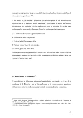 143
perspectiva, se proponen: “Lograr una alfabetización cultural y crítica sobre la base de
valores contrahegemónicos”136
.
2- En cuanto a ¿qué enseñar?, plantearon que se debe partir de los problemas más
significativos de la sociedad actual, abordados y presentados de forma autónoma e
independiente de cualquier criterio academicista, con la intención de acercar esos
problemas a los intereses del alumnado. Como los problemas relacionados con:
a) La limitación de recursos y población limitada.
b) Democracia, orden y seguridad.
c) Vivir en la biosfera sin destruirla.
d) Trabajar para vivir, vivir para trabajar.
e) Cambiar, para qué, entre otros.
Problemas que son trabajados didácticamente en el aula, en base a los llamados núcleos
organizadores, establecidos a través de las interrogantes problematizadoras; como por
ejemplo; ¿Cambiar, para qué?
El Grupo Cronos de Salamanca137
.
El grupo Cronos de Salamanca, además de larga tradición investigativa en el área de la
enseñanza de la Historia y de la Geografía que se le reconoce, posee cuantiosas
publicaciones sobre los problemas que presenta la enseñanza de estas asignaturas.
136
Grupo Insula Barataria. “La elaboración de Unidades Didácticas”. En: Cuadernos de Pedagogía, Nº
213. Barcelona. Fontalba, 1993. p. 28.
137
Las aportaciones de este grupo pueden seguirse a través de sus publicaciones 1984, 1987, 1988, 1992,
1993, 1994. Véase Bibliografía.
 