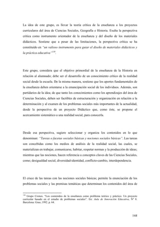 144
La idea de este grupo, es llevar la teoría crítica de la enseñanza a los proyectos
curriculares del área de Ciencias Sociales, Geografía e Historia. Exalta la perspectiva
crítica como instrumento orientador de la enseñanza y del diseño de los materiales
didácticos. Sostiene que a pesar de las limitaciones, la perspectiva crítica se ha
constituido en “un valioso instrumento para guiar el diseño de materiales didácticos y
la práctica educativa”138
.
Este grupo, considera que el objetivo primordial de la enseñanza de la Historia en
relación al alumnado; debe ser el desarrollo de un conocimiento crítico de la realidad
social desde la escuela. De la misma manera, sostiene que los aportes fundamentales de
la enseñanza deben orientarse a la emancipación social de los individuos. Además, son
partidarios de la idea; de que tanto los conocimientos como los aprendizajes del área de
Ciencias Sociales, deben ser factibles de estructuración y organización en relación a la
determinación y al examen de los problemas sociales más importantes de la actualidad,
desde la perspectiva de un proyecto Didáctico que, como éste, se propone el
acercamiento sistemático a una realidad social, para conocerla.
Desde esa perspectiva, sugiere seleccionar y organiza los contenidos en lo que
denominan: “Tareas o facetas sociales básicas y nociones sociales básicas”. Las tareas
son concebidas como los medios de análisis de la realidad social, las cuales, se
materializan en trabajar, comunicarse, habitar, respetar normas y la producción de ideas;
mientras que las nociones, hacen referencia a conceptos claves de las Ciencias Sociales,
como; desigualdad social, diversidad-identidad, conflicto-cambio, interdependencia.
El cruce de las tareas con las nociones sociales básicas; permite la enunciación de los
problemas sociales y las premisas temáticas que determinan los contenidos del área de
138
Grupo Cronos. “Los contenidos de la enseñanza como problema teórico y práctico. Un proyecto
curricular basado en el estudio de problemas sociales”. En: Aula de Innovación Educativa, Nº 8.
Barcelona: Grao, 1992. p. 64.
 