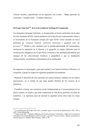 145
Ciencias Sociales, especificados en los siguientes tres niveles: - Mapas generales de
contenidos. - Grandes temas. - Unidades didácticas.
El Grupo Aula Sete139
de la Universidad de Santiago de Compostela.
Los integrantes del grupo Aula Sete, ya desaparecido, se formó a principios de los años
noventa alrededor del ICE, fueron partidarios de la idea de que el pensamiento crítico y
el racionalismo de la ilustración europea del siglo XVIII venían trazando un nuevo
panorama de “progreso material, autonomía intelectual e igualdad entre las
personas”140
. Debido a ello, apostaron por la interdisciplinariedad del conocimiento,
rechazaron la separación de la Historia y la geografía en campos diferentes para la
escolarización obligatoria, por lo que fueron contrarios a una enseñanza-aprendizaje que
reniegue de los conocimientos históricos y geográficos y que se fundamente
exclusivamente, en problemas sobresalientes de la cotidianidad.
En respuesta a la interrogante: ¿para qué enseñar?; las Ciencias Sociales, la Historia y la
Geografía, el grupo les asignó los siguientes propósitos de enseñanza:
. Propiciar el desarrollo de una conciencia de especie humana, solidaria con las futuras
generaciones, en el sentido de que éstas puedan disfrutar de los recursos de la
naturaleza.
. Contribuir a formar una conciencia social, fundamentada en el reconocimiento de las
clases sociales, en cuanto a que éstas condicionan la vida de las personas; así como de
contribuir, a la esperanza justa de alcanzar la igualdad social entre todas las clases
sociales.
139
Las aportaciones del Grupo Aula Sete, se pueden seguir a través de sus publicaciones 1991, 1993 y
1994. Véase Bibliografía.
140
Grupo Aula Séte. “Unidades Didácticas de Ciencias Sociales; Concreción y lógica de los proyectos
curriculares” En: Insula Barataria (coord.): Enseñar y aprender Ciencias Sociales. Algunas propuestas de
modelos didácticos. Madrid: Mare Nostrum., 1994. p. 183.
 