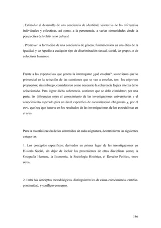146
. Estimular el desarrollo de una conciencia de identidad, valorativa de las diferencias
individuales y colectivas, así como, a la pertenencia, a varias comunidades desde la
perspectiva del relativismo cultural.
. Promover la formación de una conciencia de género, fundamentada en una ética de la
igualdad y de repudio a cualquier tipo de discriminación sexual, social, de grupos, o de
colectivos humanos.
Frente a las expectativas que genera la interrogante ¿qué enseñar?, sostuvieron que lo
primordial en la selección de las cuestiones que se van a enseñar, son los objetivos
propuestos; sin embargo, consideraron como necesario la coherencia lógica interna de lo
seleccionado. Para lograr dicha coherencia, sostienen que se debe considerar; por una
parte, las diferencias entre el conocimiento de las investigaciones universitarias y el
conocimiento esperado para un nivel específico de escolarización obligatoria y, por el
otro, que hay que basarse en los resultados de las investigaciones de los especialistas en
el área.
Para la materialización de los contenidos de cada asignatura, determinaron las siguientes
categorías:
1. Los conceptos específicos; derivados en primer lugar de las investigaciones en
Historia Social, sin dejar de incluir los provenientes de otras disciplinas como; la
Geografía Humana, la Economía, la Sociología Histórica, el Derecho Político, entre
otros.
2. Entre los conceptos metodológicos, distinguieron los de causa-consecuencia, cambio-
continuidad, y conflicto-consenso.
 