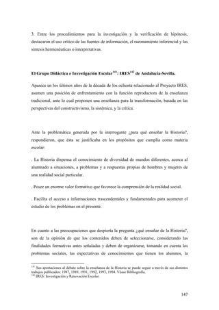 147
3. Entre los procedimientos para la investigación y la verificación de hipótesis,
destacaron el uso crítico de las fuentes de información, el razonamiento inferencial y las
síntesis hermenéuticas o interpretativas.
El Grupo Didáctica e Investigación Escolar141
: IRES142
de Andalucía-Sevilla.
Aparece en los últimos años de la década de los ochenta relacionado al Proyecto IRES,
asumen una posición de enfrentamiento con la función reproductora de la enseñanza
tradicional, ante lo cual proponen una enseñanza para la transformación, basada en las
perspectivas del constructivismo, la sistémica, y la crítica.
Ante la problemática generada por la interrogante ¿para qué enseñar la Historia?,
respondieron, que ésta se justificaba en los propósitos que cumplía como materia
escolar:
. La Historia dispensa el conocimiento de diversidad de mundos diferentes, acerca al
alumnado a situaciones, a problemas y a respuestas propias de hombres y mujeres de
una realidad social particular.
. Posee un enorme valor formativo que favorece la comprensión de la realidad social.
. Facilita el acceso a informaciones trascendentales y fundamentales para acometer el
estudio de los problemas en el presente.
En cuanto a las preocupaciones que despierta la pregunta ¿qué enseñar de la Historia?,
son de la opinión de que los contenidos deben de seleccionarse, considerando las
finalidades formativas antes señaladas y deben de organizarse, tomando en cuenta los
problemas sociales, las expectativas de conocimientos que tienen los alumnos, la
141
Sus aportaciones al debate sobre la enseñanza de la Historia se puede seguir a través de sus distintos
trabajos publicados: 1987, 1989, 1991, 1992, 1993, 1994. Véase Bibliografía.
142
IRES: Investigación y Renovación Escolar.
 