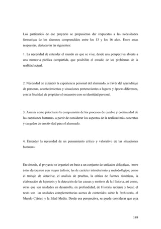 149
Los partidarios de ese proyecto se propusieron dar respuestas a las necesidades
formativas de los alumnos comprendidos entre los 13 y los 16 años. Entre estas
respuestas, destacaron las siguientes:
1. La necesidad de entender el mundo en que se vive, desde una perspectiva abierta a
una memoria pública compartida, que posibilite el estudio de los problemas de la
realidad actual.
2. Necesidad de extender la experiencia personal del alumnado, a través del aprendizaje
de personas, acontecimientos y situaciones pertenecientes a lugares y épocas diferentes,
con la finalidad de propiciar el encuentro con su identidad personal.
3. Asumir como prioritario la comprensión de los procesos de cambio y continuidad de
las cuestiones humanas, a partir de considerar los aspectos de la realidad más concretos
y cargados de emotividad para el alumnado.
4. Entender la necesidad de un pensamiento crítico y valorativo de las situaciones
humanas.
En síntesis, el proyecto se organizó en base a un conjunto de unidades didácticas, entre
éstas destacaron con mayor énfasis; las de carácter introductorio y metodológico; como
el trabajo de detective, el análisis de pruebas, la crítica de fuentes históricas, la
elaboración de hipótesis y la detección de las causas y motivos de la Historia, así como,
otras que son unidades en desarrollo, en profundidad, de Historia reciente y local, el
resto son las unidades complementarias acerca de contenidos sobre la Prehistoria, el
Mundo Clásico y la Edad Media. Desde esa perspectiva, se puede considerar que esta
 