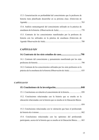 15
13.3. Caracterización en profundidad del conocimiento que la profesora de
historia tiene planificado desarrollar en su próxima clase. (Entrevista de
Agenda) ............................................................................................................763
13.4. Análisis metacategorial del conocimiento utilizado en la práctica de
enseñanza de la historia. (Observación de Aula)..............................................770
13.5. Contraste de los conocimientos manifestados por la profesora de
historia con los utilizados en la práctica de enseñanza (Entrevista de
Agenda/ Observación de Aula).........................................................................780
CAPÍTULO XIV
14. Contraste de los siete estudios de caso..................................790
14.1. Contraste del conocimiento y pensamiento manifestado por los siete
profesores de historia........................................................................................790
14.2. Contraste de los conocimientos utilizados por los siete profesores en la
práctica de la enseñanza de la historia (Observación de Aula) ........................835
CAPÍTULO XV
15. Conclusiones de la investigación............................................848
15.1. Conclusiones en relación al conocimiento de la historia.........................850
15.2. Conclusiones relacionadas con la historia que se enseña en la
educación relacionadas con la historia que se enseña en la Educación Básica
..........................................................................................................................854
15.3. Conclusiones relacionadas con la valoración que hace el profesorado
de historia de sí mismo.....................................................................................862
15.4. Conclusiones relacionadas con las opiniones del profesorado
participante, acerca de la historia que se enseña en la Educación Básica ........863
 