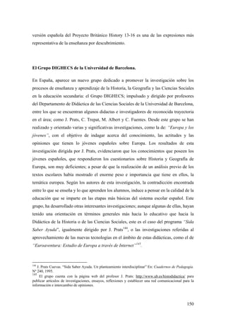 150
versión española del Proyecto Británico History 13-16 es una de las expresiones más
representativa de la enseñanza por descubrimiento.
El Grupo DIGHECS de la Universidad de Barcelona.
En España, aparece un nuevo grupo dedicado a promover la investigación sobre los
procesos de enseñanza y aprendizaje de la Historia, la Geografía y las Ciencias Sociales
en la educación secundaria: el Grupo DIGHECS; impulsado y dirigido por profesores
del Departamento de Didáctica de las Ciencias Sociales de la Universidad de Barcelona,
entre los que se encuentran algunos didactas e investigadores de reconocida trayectoria
en el área; como J. Prats, C. Trepat, M. Albert y C. Fuentes. Desde este grupo se han
realizado y orientado varias y significativas investigaciones, como la de: “Europa y los
jóvenes”, con el objetivo de indagar acerca del conocimiento, las actitudes y las
opiniones que tienen lo jóvenes españoles sobre Europa. Los resultados de esta
investigación dirigida por J. Prats, evidenciaron que los conocimientos que poseen los
jóvenes españoles, que respondieron los cuestionarios sobre Historia y Geografía de
Europa, son muy deficientes; a pesar de que la realización de un análisis previo de los
textos escolares había mostrado el enorme peso e importancia que tiene en ellos, la
temática europea. Según los autores de esta investigación, la contradicción encontrada
entre lo que se enseña y lo que aprenden los alumnos, induce a pensar en la calidad de la
educación que se imparte en las etapas más básicas del sistema escolar español. Este
grupo, ha desarrollado otras interesantes investigaciones; aunque algunas de ellas, hayan
tenido una orientación en términos generales más hacia lo educativo que hacia la
Didáctica de la Historia o de las Ciencias Sociales, este es el caso del programa “Sida
Saber Ayuda”, igualmente dirigido por J. Prats144
, o las investigaciones referidas al
aprovechamiento de las nuevas tecnologías en el ámbito de estas didácticas, como el de
“Euroaventura: Estudio de Europa a través de Internet”145
.
144
J. Prats Cuevas. “Sida Saber Ayuda. Un planteamiento interdisciplinar” En: Cuadernos de Pedagogía.
Nº 240, 1995.
145
El grupo cuenta con la página web del profesor J. Prats: http://www.ub.es/histodidactica/ para
publicar artículos de investigaciones, ensayos, reflexiones y establecer una red comunicacional para la
información e intercambio de opiniones.
 