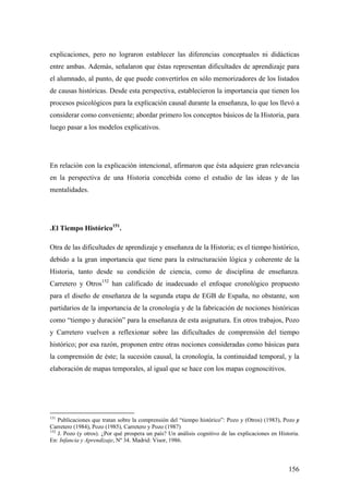 156
explicaciones, pero no lograron establecer las diferencias conceptuales ni didácticas
entre ambas. Además, señalaron que éstas representan dificultades de aprendizaje para
el alumnado, al punto, de que puede convertirlos en sólo memorizadores de los listados
de causas históricas. Desde esta perspectiva, establecieron la importancia que tienen los
procesos psicológicos para la explicación causal durante la enseñanza, lo que los llevó a
considerar como conveniente; abordar primero los conceptos básicos de la Historia, para
luego pasar a los modelos explicativos.
En relación con la explicación intencional, afirmaron que ésta adquiere gran relevancia
en la perspectiva de una Historia concebida como el estudio de las ideas y de las
mentalidades.
.El Tiempo Histórico151
.
Otra de las dificultades de aprendizaje y enseñanza de la Historia; es el tiempo histórico,
debido a la gran importancia que tiene para la estructuración lógica y coherente de la
Historia, tanto desde su condición de ciencia, como de disciplina de enseñanza.
Carretero y Otros152
han calificado de inadecuado el enfoque cronológico propuesto
para el diseño de enseñanza de la segunda etapa de EGB de España, no obstante, son
partidarios de la importancia de la cronología y de la fabricación de nociones históricas
como “tiempo y duración” para la enseñanza de esta asignatura. En otros trabajos, Pozo
y Carretero vuelven a reflexionar sobre las dificultades de comprensión del tiempo
histórico; por esa razón, proponen entre otras nociones consideradas como básicas para
la comprensión de éste; la sucesión causal, la cronología, la continuidad temporal, y la
elaboración de mapas temporales, al igual que se hace con los mapas cognoscitivos.
151
Publicaciones que tratan sobre la comprensión del “tiempo histórico”: Pozo y (Otros) (1983), Pozo y
Carretero (1984), Pozo (1985), Carretero y Pozo (1987)
152
J. Pozo (y otros). ¿Por qué prospera un país? Un análisis cognitivo de las explicaciones en Historia.
En: Infancia y Aprendizaje, Nº 34. Madrid: Visor, 1986.
 