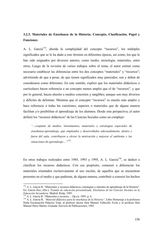 158
3.2.3. Materiales de Enseñanza de la Historia: Concepto, Clasificación, Papel y
Funciones
A. L. García154
, aborda la complejidad del concepto “recursos”, los múltiples
significados que se le ha dado a este término en diferentes épocas, así como, los que le
han sido asignados por diversos autores; como medio, tecnología, materiales, entre
otros, Luego de la revisión de varios trabajos sobre el tema, el autor estimó como
necesario establecer las diferencias entre los dos conceptos “materiales” y “recursos”;
advirtiendo de que a pesar, de que tienen significados muy parecidos; son y deben de
considerarse como diferentes. En este sentido, explicó que los materiales didácticos o
curriculares hacen referencia a un concepto menos amplio que el de “recursos”, y que
por lo general, hacen alusión a medios concretos y tangibles; aunque son muy diversos
y difíciles de delimitar. Mientras que el concepto “recursos” es mucho más amplio y
hace referencia a todas las cuestiones, aspectos o materiales que de alguna manera
facilitan y/o posibilitan el aprendizaje de los alumnos. Desde esta perspectiva, el autor
definió los “recursos didácticos” de las Ciencias Sociales como un complejo:
“…conjunto de medios, instrumentos, materiales y estrategias especiales de
enseñanza-aprendizaje, que empleados y desarrollados adecuadamente, dentro y
fuera del aula, contribuyen a elevar la motivación y mejorar el ambiente y las
situaciones de aprendizaje…”
155
.
En otros trabajos realizados entre 1985, 1993 y 1995, A. L. García156
, se dedicó a
clasificar los recursos didácticos. Con ese propósito, comenzó a diferenciar los
materiales orientados exclusivamente al uso escolar, de aquellos que se encuentran
presentes en el medio y que pudieran, de alguna manera, contribuir a conocer los hechos
154
A. L. García R. “Materiales y recursos didácticos, estrategias y métodos de aprendizaje de la Historia”.
En: García Hoz, (Dir.): Tratado de educación personalizada. Enseñanza de las Ciencias Sociales en la
Educación Secundaria. Madrid: Rialp, 1995.
155
A. L. García R. “Materiales y recursos… Op.cit. 1995. p. 4.
156
A. L. García R. “Material didáctico para la enseñanza de la Historia”. Libro Homenaje a la profesora
Doña Encarnación Palacios Vida, al profesor doctor Don Manuel Vallecillo Ávila y al profesor Don
Manuel Pérez Martín. Granada: Servicio de Publicaciones, 1985.
 