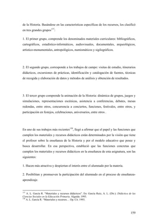 159
de la Historia. Basándose en las características específicas de los recursos, los clasificó
en tres grandes grupos157
:
1. El primer grupo, comprende los denominados materiales curriculares: bibliográficos,
cartográficos, estadístico-informáticos, audiovisuales, documentales, arqueológicos,
artístico-monumentales, antropológicos, numismáticos y sigilográficos.
2. El segundo grupo, corresponde a los trabajos de campo: visitas de estudio, itinerarios
didácticos, excursiones de prácticas, identificación y catalogación de fuentes, técnicas
de recogida y elaboración de datos y métodos de análisis y obtención de resultados.
3. El tercer grupo comprende la animación de la Historia: dinámica de grupos, juegos y
simulaciones, representaciones escénicas, asistencia a conferencias, debates, mesas
redondas, entre otros, concurrencia a conciertos, funciones, festivales, entre otros, y
participación en festejos, celebraciones, aniversarios, entre otros .
En uno de sus trabajos más recientes158
, llegó a afirmar que el papel y las funciones que
cumplen los materiales y recursos didácticos están determinados por la visión que tiene
el profesor sobre la enseñanza de la Historia y por el modelo educativo que posee y
busca desarrollar. En esa perspectiva, estableció que las funciones concretas que
cumplen los materiales y recursos didácticos en la enseñanza de esta asignatura, son las
siguientes:
1. Hacen más atractiva y despiertan el interés entre el alumnado por la materia.
2. Posibilitan y promueven la participación del alumnado en el proceso de enseñanza-
aprendizaje.
157
A. L. García R. “Materiales y recursos didácticos”. En: García Ruiz, A. L. (Dir.): Didáctica de las
Ciencias Sociales en la Educación Primaria. Algaida: 1993.
158
A. L. García R. “Materiales y recursos… Op. Cit. 1993.
 