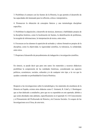 160
3. Posibilitan el contacto con las fuentes de la Historia, lo que permite el desarrollo de
las capacidades del alumnado para la reflexión, crítica e interpretativa.
4. Promueven la obtención de conceptos básicos y una terminología disciplinar
específica.
5. Posibilitan la adquisición y desarrollo de técnicas, destrezas y habilidades propias de
la disciplina histórica, como la localización de fuentes, la identificación de problemas,
la recogida de informaciones, la interpretación de textos, entre otros.
6. Favorecen en los alumnos la aparición de actitudes y valores formativos propios de la
disciplina; como la objetividad, la rigurosidad científica, la tolerancia, la solidaridad,
entre otros.
7. Propician el desarrollo de procedimientos de indagación e investigación científica.
En síntesis, se puede decir que para este autor; los materiales y recursos didácticos
posibilitan la comprensión de las realidades históricas, considerando sus aspectos
políticos, económicos, sociales, culturales y/o de cualquier otro tipo, a la vez que lo
ayudan a entender en profundidad la Ciencia Histórica.
Respecto a las investigaciones sobre la metodología y los materiales de enseñanza de la
Historia en España, existen otros didactas como C. Guimerá, R. Calaf y J. Domínguez
que se han dedicado a estudiarlos, pero que no se expondrán en este apartado, debido a
que serán abordados más adelante, específicamente en el apartado 4.2. El Conocimiento
y el Pensamiento del Profesorado de Historia y de Ciencias Sociales. Un arqueo de las
Investigaciones en el Área, de esta tesis.
 