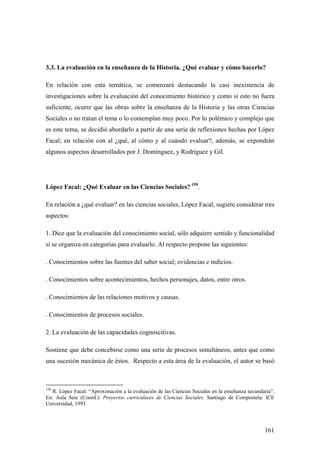 161
3.3. La evaluación en la enseñanza de la Historia. ¿Qué evaluar y cómo hacerlo?
En relación con esta temática, se comenzará destacando la casi inexistencia de
investigaciones sobre la evaluación del conocimiento histórico y como si esto no fuera
suficiente, ocurre que las obras sobre la enseñanza de la Historia y las otras Ciencias
Sociales o no tratan el tema o lo contemplan muy poco. Por lo polémico y complejo que
es este tema, se decidió abordarlo a partir de una serie de reflexiones hechas por López
Facal; en relación con al ¿qué, al cómo y al cuándo evaluar?, además, se expondrán
algunos aspectos desarrollados por J. Domínguez, y Rodríguez y Gil.
López Facal: ¿Qué Evaluar en las Ciencias Sociales? 159
.
En relación a ¿qué evaluar? en las ciencias sociales, López Facal, sugiere considerar tres
aspectos:
1. Dice que la evaluación del conocimiento social, sólo adquiere sentido y funcionalidad
si se organiza en categorías para evaluarlo. Al respecto propone las siguientes:
. Conocimientos sobre las fuentes del saber social; evidencias e indicios.
. Conocimientos sobre acontecimientos, hechos personajes, datos, entre otros.
. Conocimientos de las relaciones motivos y causas.
. Conocimientos de procesos sociales.
2. La evaluación de las capacidades cognoscitivas.
Sostiene que debe concebirse como una serie de procesos simultáneos, antes que como
una sucesión mecánica de éstos. Respecto a esta área de la evaluación, el autor se basó
159
R. López Facal. “Aproximación a la evaluación de las Ciencias Sociales en la enseñanza secundaria”.
En: Aula Sete (Coord.): Proyectos curriculares de Ciencias Sociales. Santiago de Compostela: ICE
Universidad, 1993.
 