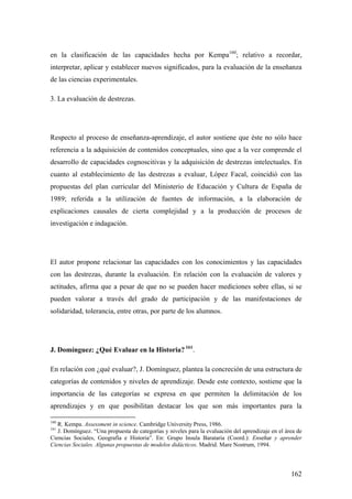 162
en la clasificación de las capacidades hecha por Kempa160
; relativo a recordar,
interpretar, aplicar y establecer nuevos significados, para la evaluación de la enseñanza
de las ciencias experimentales.
3. La evaluación de destrezas.
Respecto al proceso de enseñanza-aprendizaje, el autor sostiene que éste no sólo hace
referencia a la adquisición de contenidos conceptuales, sino que a la vez comprende el
desarrollo de capacidades cognoscitivas y la adquisición de destrezas intelectuales. En
cuanto al establecimiento de las destrezas a evaluar, López Facal, coincidió con las
propuestas del plan curricular del Ministerio de Educación y Cultura de España de
1989; referida a la utilización de fuentes de información, a la elaboración de
explicaciones causales de cierta complejidad y a la producción de procesos de
investigación e indagación.
El autor propone relacionar las capacidades con los conocimientos y las capacidades
con las destrezas, durante la evaluación. En relación con la evaluación de valores y
actitudes, afirma que a pesar de que no se pueden hacer mediciones sobre ellas, si se
pueden valorar a través del grado de participación y de las manifestaciones de
solidaridad, tolerancia, entre otras, por parte de los alumnos.
J. Domínguez: ¿Qué Evaluar en la Historia? 161
.
En relación con ¿qué evaluar?, J. Domínguez, plantea la concreción de una estructura de
categorías de contenidos y niveles de aprendizaje. Desde este contexto, sostiene que la
importancia de las categorías se expresa en que permiten la delimitación de los
aprendizajes y en que posibilitan destacar los que son más importantes para la
160
R. Kempa. Assessment in science. Cambridge University Press, 1986.
161
J. Domínguez. “Una propuesta de categorías y niveles para la evaluación del aprendizaje en el área de
Ciencias Sociales, Geografía e Historia”. En: Grupo Insula Barataria (Coord.): Enseñar y aprender
Ciencias Sociales. Algunas propuestas de modelos didácticos. Madrid. Mare Nostrum, 1994.
 
