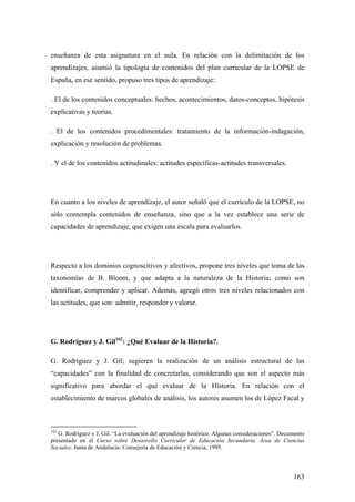 163
enseñanza de esta asignatura en el aula. En relación con la delimitación de los
aprendizajes, asumió la tipología de contenidos del plan curricular de la LOPSE de
España, en ese sentido, propuso tres tipos de aprendizaje:
. El de los contenidos conceptuales: hechos, acontecimientos, datos-conceptos, hipótesis
explicativas y teorías.
. El de los contenidos procedímentales: tratamiento de la información-indagación,
explicación y resolución de problemas.
. Y el de los contenidos actitudinales: actitudes específicas-actitudes transversales.
En cuanto a los niveles de aprendizaje, el autor señaló que el currículo de la LOPSE, no
sólo contempla contenidos de enseñanza, sino que a la vez establece una serie de
capacidades de aprendizaje, que exigen una escala para evaluarlos.
Respecto a los dominios cognoscitivos y afectivos, propone tres niveles que toma de las
taxonomías de B. Bloom, y que adapta a la naturaleza de la Historia; como son
identificar, comprender y aplicar. Además, agregó otros tres niveles relacionados con
las actitudes, que son: admitir, responder y valorar.
G. Rodríguez y J. Gil162
: ¿Qué Evaluar de la Historia?.
G. Rodríguez y J. Gil; sugieren la realización de un análisis estructural de las
“capacidades” con la finalidad de concretarlas, considerando que son el aspecto más
significativo para abordar el qué evaluar de la Historia. En relación con el
establecimiento de marcos globales de análisis, los autores asumen los de López Facal y
162
G. Rodríguez y J. Gil. “La evaluación del aprendizaje histórico. Algunas consideraciones”. Documento
presentado en el Curso sobre Desarrollo Curricular de Educación Secundaria. Área de Ciencias
Sociales. Junta de Andalucía: Consejería de Educación y Ciencia, 1995.
 