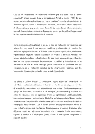 165
Otro de los instrumentos de evaluación señalados por este autor fue el “mapa
conceptual”, el que abordan desde la perspectiva de Novak y Gowin (1988). En ese
sentido, proponen la evaluación de las “tareas escolares” a través del seguimiento de
diferentes aspectos, como; la presentación, presencia o ausencia de errores, exposición
de ideas propias, de grupo, entre otros, desarrollo de pasos, de actividades, exposición
razonada de conclusiones, entre otros. Igualmente, sugiere que la calificación porcentual
de cada aspecto debe dársele a conocer al alumnado.
En la misma perspectiva, planteó el uso de la hoja de evaluación individualizada del
trabajo de clase; para la que propone considerar la elaboración de trabajos, las
respuestas a preguntas abiertas, la formulación de preguntas significativas, la discusión
y participación en grupo y el uso adecuado de los recursos y materiales variados. Por
último, señaló los trabajos realizados fuera del aula como instrumentos de evaluación,
para los que sugiere considerar la presentación, la calidad, y la explicación de lo
realizado en el aula. El autor concluye que la calificación del alumnado debe ser
consecuencia de la evaluación sumativa de las observaciones realizadas con los
instrumentos de evaluación utilizados en un período determinado.
En cuanto a ¿cómo evaluar? J. Domínguez, sugirió hacer una clasificación de
actividades para la realización de una evaluación en relación con las categorías y niveles
de aprendizaje, ya abordados en el apartado sobre ¿qué evaluar? Desde esa perspectiva,
agrupó las actividades; en atención a los conceptos, procedimientos y actitudes y a
éstos, los relacionó con los siguientes niveles de aprendizaje: identificar-admitir,
comprender-responder y aplicar-valorar. Basándose en la taxonomía de Bloom, planteó
la necesidad de establecer diferentes niveles de aprendizaje con la finalidad de medir la
complejidad de los mismos. Con el mismo enfoque de los planteamientos hechos al
¿qué evaluar?, propuso una clasificación de actividades de evaluación de acuerdo a las
diferentes categorías y niveles de aprendizaje, con el propósito de dar una respuesta
explicita y concreta a la interrogante ¿cómo evaluar? el cual aparece recogido en el
siguiente cuadro:
 