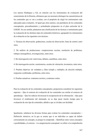 167
Los autores Rodríguez y Gil, en relación con los instrumentos de evaluación del
conocimiento de la Historia, afirmaron que era necesario distinguir las características de
los contenidos que se van a evaluar, con el propósito de elegir los instrumentos más
adecuados para evaluarlos. Al igual que otros autores, son partidarios de los contenidos
conceptuales, procedimentales y actitudinales propuestos en el plan curricular de la
LOGSE. En ese sentido, plantearon una clasificación de las técnicas e instrumentos para
la evaluación de los distintos tipos de contenidos históricos, agrupando los instrumentos
de evaluación en las siguientes seis técnicas:
1. Técnicas de observación: grabaciones, escalas de observación, listas de control, entre
otros.
2. De análisis de producciones: composiciones escritas, resolución de problemas,
trabajos monográficos, investigaciones, entre otros.
3. De interrogación oral: entrevistas, debates, asambleas, entre otros.
4. De interrogación escrita: cuestionarios, escalas de valoración, inventarios, entre otros.
5. Pruebas objetivas: de verdadero y falso (simple y múltiple), de elección múltiple,
respuestas combinadas, problemas, entre otros.
6. Pruebas sumativas: exámenes escritos y exámenes orales.
Para la evaluación de los contenidos conceptuales, propusieron considerar los siguientes
aspectos: - Que el contexto de evaluación de los contenidos sea similar al contexto de
aprendizaje. - Que los indicios favorezcan la recuperación de la información. - Que para
favorecer el rendimiento del alumnado, no se deje pasar mucho tiempo para la
evaluación de este tipo de contenidos, debido a que se olvidan con facilidad.
Igualmente, señalaron las diversas formas para evaluar los contenidos conceptuales: -
Definición intensiva; en la que se asume que si un individuo es capaz de definir
correctamente un concepto, es porque lo comprende. - Identificar entre varios conceptos
o posibilidades, el correcto. - La categorización conceptual: se refiere a la comprobación
 