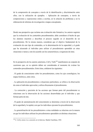 168
de la comprensión de conceptos a través de la identificación y discriminación entre
ellos, con la utilización de ejemplos. - Aplicación de conceptos, a través de
composiciones y exposiciones orales y escritas, en la solución de problemas y en la
elaboración de informes de investigación o mapas conceptuales.
Desde una perspectiva que reclama una evaluación más formativa, los autores sugieren
que la evaluación de los contenidos procedimentales, debe considerar el hecho de que
los alumnos muestren y describan el proceso seguido en el desarrollo de un
procedimiento. De la misma manera, consideran que el objetivo fundamental de la
evaluación de este tipo de contenidos, es la determinación de la capacidad y el grado
que ha alcanzado el individuo para utilizar el procedimiento aprendido en otras
situaciones o tareas y este de acuerdo con las características y exigencias de éstas.
En la perspectiva de los autores anteriores, Coll y Valls164
manifestaron un conjunto de
cuestiones que, en su opinión deben ser consideradas al momento de evaluar los
contenidos procedimentales. Entre éstas, señalaron las siguientes:
. El grado de conocimiento sobre los procedimientos, como los ejes cronológicos, los
mapas históricos, entre otros.
. La aplicación de procedimientos a situaciones particulares, se refiere a la observación
de como el individuo aprovecha y utiliza eficazmente el procedimiento.
. La corrección y precisión de las acciones que forman parte del procedimiento se
relacionan con la observación de las acciones desarrolladas por el individuo y que
forman parte de éste.
. El grado de automatización del conocimiento se determina a través de la observación
de la seguridad y la rapidez con que los individuos ejecutan los procedimientos.
. La generalización de los procedimientos a otras realidades se relaciona con la manera
en que los individuos utilizan los procedimientos aprendidos en distintas situaciones.
164
C. Coll (y otros). Los contenidos de la Reforma. Madrid: Santillana, 1992.
 