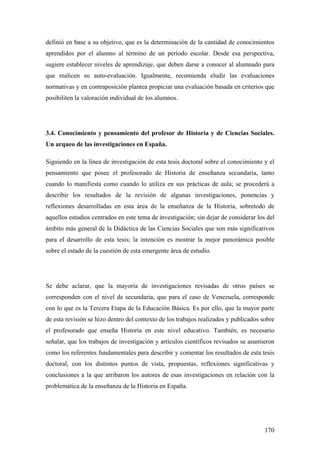 170
definió en base a su objetivo, que es la determinación de la cantidad de conocimientos
aprendidos por el alumno al término de un período escolar. Desde esa perspectiva,
sugiere establecer niveles de aprendizaje, que deben darse a conocer al alumnado para
que realicen su auto-evaluación. Igualmente, recomienda eludir las evaluaciones
normativas y en contraposición plantea propiciar una evaluación basada en criterios que
posibiliten la valoración individual de los alumnos.
3.4. Conocimiento y pensamiento del profesor de Historia y de Ciencias Sociales.
Un arqueo de las investigaciones en España.
Siguiendo en la línea de investigación de esta tesis doctoral sobre el conocimiento y el
pensamiento que posee el profesorado de Historia de enseñanza secundaria, tanto
cuando lo manifiesta como cuando lo utiliza en sus prácticas de aula; se procederá a
describir los resultados de la revisión de algunas investigaciones, ponencias y
reflexiones desarrolladas en esta área de la enseñanza de la Historia, sobretodo de
aquellos estudios centrados en este tema de investigación; sin dejar de considerar los del
ámbito más general de la Didáctica de las Ciencias Sociales que son más significativos
para el desarrollo de esta tesis; la intención es mostrar la mejor panorámica posible
sobre el estado de la cuestión de esta emergente área de estudio.
Se debe aclarar, que la mayoría de investigaciones revisadas de otros países se
corresponden con el nivel de secundaria, que para el caso de Venezuela, corresponde
con lo que es la Tercera Etapa de la Educación Básica. Es por ello, que la mayor parte
de esta revisión se hizo dentro del contexto de los trabajos realizados y publicados sobre
el profesorado que enseña Historia en este nivel educativo. También, es necesario
señalar, que los trabajos de investigación y artículos científicos revisados se asumieron
como los referentes fundamentales para describir y comentar los resultados de esta tesis
doctoral, con los distintos puntos de vista, propuestas, reflexiones significativas y
conclusiones a la que arribaron los autores de esas investigaciones en relación con la
problemática de la enseñanza de la Historia en España.
 