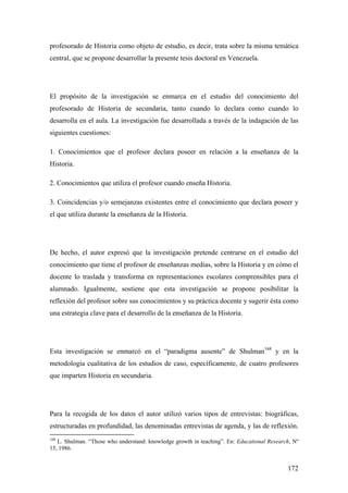172
profesorado de Historia como objeto de estudio, es decir, trata sobre la misma temática
central, que se propone desarrollar la presente tesis doctoral en Venezuela.
El propósito de la investigación se enmarca en el estudio del conocimiento del
profesorado de Historia de secundaria, tanto cuando lo declara como cuando lo
desarrolla en el aula. La investigación fue desarrollada a través de la indagación de las
siguientes cuestiones:
1. Conocimientos que el profesor declara poseer en relación a la enseñanza de la
Historia.
2. Conocimientos que utiliza el profesor cuando enseña Historia.
3. Coincidencias y/o semejanzas existentes entre el conocimiento que declara poseer y
el que utiliza durante la enseñanza de la Historia.
De hecho, el autor expresó que la investigación pretende centrarse en el estudio del
conocimiento que tiene el profesor de enseñanzas medias, sobre la Historia y en cómo el
docente lo traslada y transforma en representaciones escolares comprensibles para el
alumnado. Igualmente, sostiene que esta investigación se propone posibilitar la
reflexión del profesor sobre sus conocimientos y su práctica docente y sugerir ésta como
una estrategia clave para el desarrollo de la enseñanza de la Historia.
Esta investigación se enmarcó en el “paradigma ausente” de Shulman168
y en la
metodología cualitativa de los estudios de caso, específicamente, de cuatro profesores
que imparten Historia en secundaria.
Para la recogida de los datos el autor utilizó varios tipos de entrevistas: biográficas,
estructuradas en profundidad, las denominadas entrevistas de agenda, y las de reflexión.
168
L. Shulman. “Those who understand: knowledge growth in teaching”. En: Educational Research, Nº
15, 1986.
 