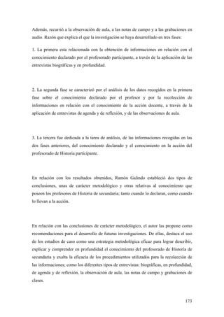173
Además, recurrió a la observación de aula, a las notas de campo y a las grabaciones en
audio. Razón que explica el que la investigación se haya desarrollado en tres fases:
1. La primera esta relacionada con la obtención de informaciones en relación con el
conocimiento declarado por el profesorado participante, a través de la aplicación de las
entrevistas biográficas y en profundidad.
2. La segunda fase se caracterizó por el análisis de los datos recogidos en la primera
fase sobre el conocimiento declarado por el profesor y por la recolección de
informaciones en relación con el conocimiento de la acción docente, a través de la
aplicación de entrevistas de agenda y de reflexión, y de las observaciones de aula.
3. La tercera fue dedicada a la tarea de análisis, de las informaciones recogidas en las
dos fases anteriores, del conocimiento declarado y el conocimiento en la acción del
profesorado de Historia participante.
En relación con los resultados obtenidos, Ramón Galindo estableció dos tipos de
conclusiones, unas de carácter metodológico y otras relativas al conocimiento que
poseen los profesores de Historia de secundaria; tanto cuando lo declaran, como cuando
lo llevan a la acción.
En relación con las conclusiones de carácter metodológico, el autor las propone como
recomendaciones para el desarrollo de futuras investigaciones. De ellas, destaca el uso
de los estudios de caso como una estrategia metodológica eficaz para lograr describir,
explicar y comprender en profundidad el conocimiento del profesorado de Historia de
secundaria y exalta la eficacia de los procedimientos utilizados para la recolección de
las informaciones; como los diferentes tipos de entrevistas: biográficas, en profundidad,
de agenda y de reflexión, la observación de aula, las notas de campo y grabaciones de
clases.
 