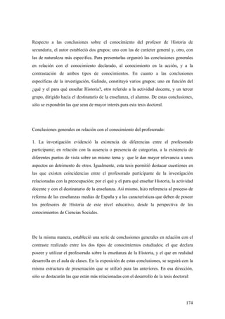 174
Respecto a las conclusiones sobre el conocimiento del profesor de Historia de
secundaria, el autor estableció dos grupos; uno con las de carácter general y, otro, con
las de naturaleza más específica. Para presentarlas organizó las conclusiones generales
en relación con el conocimiento declarado, al conocimiento en la acción, y a la
contrastación de ambos tipos de conocimientos. En cuanto a las conclusiones
específicas de la investigación, Galindo, constituyó varios grupos; uno en función del
¿qué y el para qué enseñar Historia?, otro referido a la actividad docente, y un tercer
grupo, dirigido hacia el destinatario de la enseñanza, el alumno. De estas conclusiones,
sólo se expondrán las que sean de mayor interés para esta tesis doctoral.
Conclusiones generales en relación con el conocimiento del profesorado:
1. La investigación evidenció la existencia de diferencias entre el profesorado
participante; en relación con la ausencia o presencia de categorías, a la existencia de
diferentes puntos de vista sobre un mismo tema y que le dan mayor relevancia a unos
aspectos en detrimento de otros. Igualmente, esta tesis permitió destacar cuestiones en
las que existen coincidencias entre el profesorado participante de la investigación
relacionadas con la preocupación; por el qué y el para qué enseñar Historia, la actividad
docente y con el destinatario de la enseñanza. Así mismo, hizo referencia al proceso de
reforma de las enseñanzas medias de España y a las características que deben de poseer
los profesores de Historia de este nivel educativo, desde la perspectiva de los
conocimientos de Ciencias Sociales.
De la misma manera, estableció una serie de conclusiones generales en relación con el
contraste realizado entre los dos tipos de conocimientos estudiados; el que declara
poseer y utilizar el profesorado sobre la enseñanza de la Historia, y el que en realidad
desarrolla en el aula de clases. En la exposición de estas conclusiones, se seguirá con la
misma estructura de presentación que se utilizó para las anteriores. En esa dirección,
sólo se destacarán las que están más relacionadas con el desarrollo de la tesis doctoral:
 