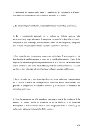 175
1. Algunas de las metacategorías sobre el conocimiento del profesorado de Historia;
sólo aparecen o cuando lo declara, o cuando lo desarrolla en la acción.
2. La interacción profesor-alumno, aparece de forma muy recurrente y diversificada.
3. En el conocimiento declarado por el profesor de Historia, aparecen más
metacategorías y mayor diversidad de categorías, que cuando lo desarrolla en el aula,
aunque es en este último tipo de conocimiento, donde las metacategorías y categorías
más comunes aparecen de manera más recurrente y con mayor frecuencia.
4. Las categorías más comunes que aparecen en ambos tipos de conocimientos: - La
introducción de cambios durante la clase, en la planificación prevista. El uso de la
explicación como estrategia básica para la enseñanza de la Historia. - Consideraciones
acerca del libro de texto como material básico para la enseñanza de la Historia. - En una
de ellas, se hace referencia a la importancia de los hechos y conceptos Históricos.
5. Otras categorías que el autor destacó por la presencia que tuvieron en el conocimiento
de la Historia en tres de los cuatro profesores estudiados, fueron las dificultades que
presenta la comprensión de conceptos históricos y la utilización de materiales de
naturaleza audiovisual.
6. Entre las categorías que sólo estuvieron presentes en dos de los profesores de la
muestra en estudio, señaló la utilización de textos históricos y la diversidad
bibliográfica, la planificación de temas de clase, las opiniones sobre el alumnado, y las
deficiencias técnicas e instrumentales de los alumnos.
 