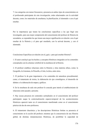 176
7. Las categorías con menor frecuencia y presencia en ambos tipos de conocimientos en
el profesorado participante de esta investigación, están relacionados con la actividad
docente, como; los materiales de enseñanza, la planificación, el alumnado o con el qué
enseñar.
Por la importancia que tienen las conclusiones especificas a las que llegó este
investigador, para una mejor comprensión del conocimiento del profesor de Historia de
secundaria, se expondrán las que tienen una mayor significación en relación: con el qué
enseñar de la Historia y el para qué enseñarla, con la activad docente, y con el
alumnado.
.
Conclusiones Específicas en relación con el ¿qué y para qué enseñar Historia?:
1. El autor concluyó que los hechos y conceptos Históricos integrados en los contenidos
conceptuales son la columna vertebral de la enseñanza de la Historia.
2. El profesor establece relaciones entre la Historia y otras materias afines, como; la
Geografía, la Literatura, la Filosofía, el Arte, la ética, entre otros.
3. El profesor le da gran importancia a los contenidos de naturaleza procedimental,
como; el tratamiento de textos, la elaboración de ejes cronológicos, el desarrollo de
debates o la elaboración de mapas y gráficos.
4. En la enseñanza de aula este profesor le concede gran interés al establecimiento de
relaciones entre pasado y presente.
5. Hay escasa presencia de contenidos actitudinales en el conocimiento del profesor
participante auque la contextualización espacio-temporal de los acontecimientos
Históricos apareció tanto en el conocimiento manifestado como en el conocimiento
práctico de dos de estos profesores.
6. El tratamiento diacrónico y las descripciones Históricas limitan su presencia al
conocimiento en la acción del profesor; mientras que la concurrencia de una Historia
global, de distintas interpretaciones Históricas, de posibilitar la capacidad de
 