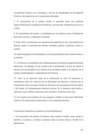 177
razonamiento Histórico en el alumnado, y del uso de metodologías de investigación
Histórica, sólo aparecieron en el conocimiento declarado.
7. El conocimiento de la materia escolar es apreciado como una condición
imprescindible para la enseñanza de la Historia, a pesar de ello, afirmaron que éste no lo
es todo.
8. El conocimiento del pasado es considerado por este profesor como el fundamento
básico para conocer y comprender el presente.
9. Existe entre el profesorado una manifiesta preocupación por una visión global de la
Historia, donde se interrelacionan distintas realidades; política, económica, social y/o
cultural.
10. Desde la perspectiva historiográfica, la visión que predomina entre el profesorado es
la ecléctica.
11. La Historia es considerada como fundamental para la formación integral del alumno
adolescente; sin embargo, no hay acuerdo entre el profesorado a la hora de valorar la
presencia de esta disciplina en la reforma de las enseñanza media, ni en relación con el
enfoque interdisciplinario o independiente de la Historia.
12. Tanto en la entrevista como en la observación de aula, los profesores se
manifestaron sobre las evidencias de las dificultades que presenta el alumno para la
comprensión; de los conceptos históricos, del proceso de conceptualización del espacio
y del tiempo, de interpretaciones históricas diversas, de la distinción entre hechos y
opiniones y para establecer relaciones entre el pasado y el presente, entre otros.
13. En la práctica de enseñanza de esta asignatura, también se observaron dificultades
relativas a las explicaciones multicausales y a los comentarios de texto.
Conclusiones Específicas en relación a la Actividad Docente:
1. El conocimiento del profesor de Historia; tanto cuando lo enseña, como cuando lo
planifica, es concreto y se limita a cuestiones sobre el carácter abierto y flexible de la
planificación.
 