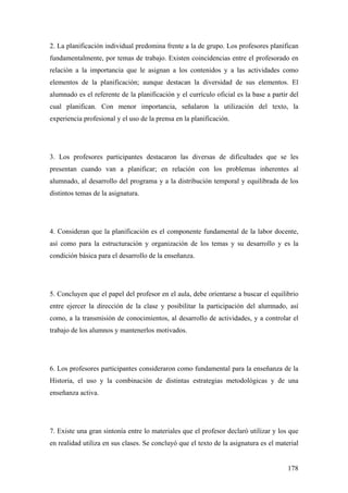 178
2. La planificación individual predomina frente a la de grupo. Los profesores planifican
fundamentalmente, por temas de trabajo. Existen coincidencias entre el profesorado en
relación a la importancia que le asignan a los contenidos y a las actividades como
elementos de la planificación; aunque destacan la diversidad de sus elementos. El
alumnado es el referente de la planificación y el currículo oficial es la base a partir del
cual planifican. Con menor importancia, señalaron la utilización del texto, la
experiencia profesional y el uso de la prensa en la planificación.
3. Los profesores participantes destacaron las diversas de dificultades que se les
presentan cuando van a planificar; en relación con los problemas inherentes al
alumnado, al desarrollo del programa y a la distribución temporal y equilibrada de los
distintos temas de la asignatura.
4. Consideran que la planificación es el componente fundamental de la labor docente,
así como para la estructuración y organización de los temas y su desarrollo y es la
condición básica para el desarrollo de la enseñanza.
5. Concluyen que el papel del profesor en el aula, debe orientarse a buscar el equilibrio
entre ejercer la dirección de la clase y posibilitar la participación del alumnado, así
como, a la transmisión de conocimientos, al desarrollo de actividades, y a controlar el
trabajo de los alumnos y mantenerlos motivados.
6. Los profesores participantes consideraron como fundamental para la enseñanza de la
Historia, el uso y la combinación de distintas estrategias metodológicas y de una
enseñanza activa.
7. Existe una gran sintonía entre lo materiales que el profesor declaró utilizar y los que
en realidad utiliza en sus clases. Se concluyó que el texto de la asignatura es el material
 