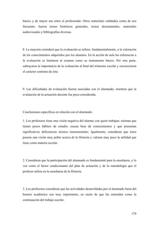 179
básico y de mayor uso entre el profesorado. Otros materiales señalados como de uso
frecuente, fueron textos históricos generales, textos documentales, materiales
audiovisuales y bibliografías diversas.
8. La mayoría consideró que la evaluación se refiere, fundamentalmente, a la valoración
de los conocimientos adquiridos por los alumnos. En la acción de aula las referencias a
la evaluación se limitaron al examen como su instrumento básico. Por otra parte,
subrayaron la importancia de la evaluación al final del trimestre escolar y reconocieron
el carácter continúo de ésta.
9. Las dificultades de evaluación fueron asociadas con el alumnado; mientras que la
evaluación de la actuación docente fue poco considerada.
Conclusiones específicas en relación con el alumnado:
1. Los profesores tiene una visión negativa del alumno con quien trabajan; estiman que
tienen pocos hábitos de estudio, escasa base de conocimientos y que presentan
significativas deficiencias técnico instrumentales. Igualmente, consideran que éstos
poseen una visión muy pobre acerca de la Historia y valoran muy poco la utilidad que
tiene como materia escolar.
2. Consideran que la participación del alumnado es fundamental para la enseñanza, y lo
ven como el factor condicionante del plan de actuación y de la metodología que el
profesor utiliza en la enseñanza de la Historia.
3. Los profesores consideran que las actividades desarrolladas por el alumnado fuera del
horario académico son muy importantes, en razón de que las entienden como la
continuación del trabajo escolar.
 