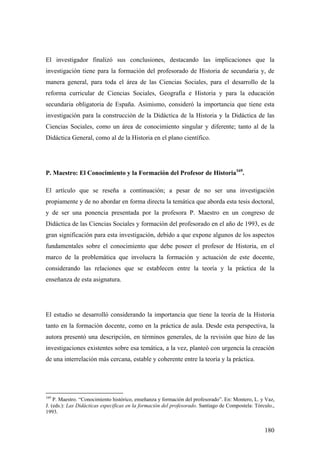 180
El investigador finalizó sus conclusiones, destacando las implicaciones que la
investigación tiene para la formación del profesorado de Historia de secundaria y, de
manera general, para toda el área de las Ciencias Sociales, para el desarrollo de la
reforma curricular de Ciencias Sociales, Geografía e Historia y para la educación
secundaria obligatoria de España. Asimismo, consideró la importancia que tiene esta
investigación para la construcción de la Didáctica de la Historia y la Didáctica de las
Ciencias Sociales, como un área de conocimiento singular y diferente; tanto al de la
Didáctica General, como al de la Historia en el plano científico.
P. Maestro: El Conocimiento y la Formación del Profesor de Historia169
.
El artículo que se reseña a continuación; a pesar de no ser una investigación
propiamente y de no abordar en forma directa la temática que aborda esta tesis doctoral,
y de ser una ponencia presentada por la profesora P. Maestro en un congreso de
Didáctica de las Ciencias Sociales y formación del profesorado en el año de 1993, es de
gran significación para esta investigación, debido a que expone algunos de los aspectos
fundamentales sobre el conocimiento que debe poseer el profesor de Historia, en el
marco de la problemática que involucra la formación y actuación de este docente,
considerando las relaciones que se establecen entre la teoría y la práctica de la
enseñanza de esta asignatura.
El estudio se desarrolló considerando la importancia que tiene la teoría de la Historia
tanto en la formación docente, como en la práctica de aula. Desde esta perspectiva, la
autora presentó una descripción, en términos generales, de la revisión que hizo de las
investigaciones existentes sobre esa temática, a la vez, planteó con urgencia la creación
de una interrelación más cercana, estable y coherente entre la teoría y la práctica.
169
P. Maestro. “Conocimiento histórico, enseñanza y formación del profesorado”. En: Montero, L. y Vaz,
J. (eds.): Las Didácticas especificas en la formación del profesorado. Santiago de Compostela: Tórculo.,
1993.
 