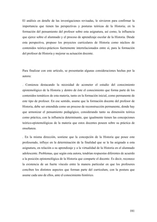 181
El análisis en detalle de las investigaciones revisadas, le sirvieron para confirmar la
importancia que tienen las perspectivas y posturas teóricas de la Historia; en la
formación del pensamiento del profesor sobre esta asignatura, así como, la influencia
que ejerce sobre el alumnado y el proceso de aprendizaje escolar de la Historia. Desde
esta perspectiva, propuso los proyectos curriculares de Historia como núcleos de
contenidos teórico-prácticos fuertemente interrelacionados entre sí, para la formación
del profesor de Historia y mejorar su actuación docente.
Para finalizar con este artículo, se presentarán algunas consideraciones hechas por la
autora:
. Comienza destacando la necesidad de acometer el estudio del conocimiento
epistemológico de la Historia y dentro de éste el conocimiento que forma parte de los
contenidos temáticos de esta materia, tanto en la formación inicial, como permanente de
este tipo de profesor. En ese sentido, asume que la formación docente del profesor de
Historia, debe ser entendida como un proceso de reconstrucción permanente, donde hay
que armonizar el pensamiento pedagógico, considerando tanto su dimensión teórica
como práctica, con la influencia determinante, que igualmente tienen las concepciones
teórico-epistemológicas de la materia que estos docentes poseen sobre su práctica de
enseñanza.
. En la misma dirección, sostiene que la concepción de la Historia que posee este
profesorado, influye en la determinación de la finalidad que se le ha asignado a esta
asignatura, en relación a su aprendizaje y a la virtualidad de la Historia en el alumnado
adolescente. Problemas, que según esta autora, tendrían respuestas diferentes de acuerdo
a la posición epistemológica de la Historia que comparte el docente. Es decir, reconoce
la existencia de un fuerte vínculo entre la manera particular en que los profesores
conciben los distintos aspectos que forman parte del currículum, con la postura que
asume cada uno de ellos, ante el conocimiento histórico.
 